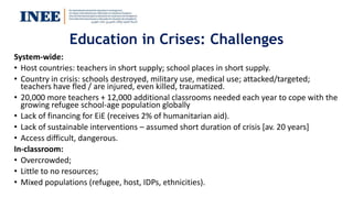 Education in Crises: Challenges
System-wide:
• Host countries: teachers in short supply; school places in short supply.
• Country in crisis: schools destroyed, military use, medical use; attacked/targeted;
teachers have fled / are injured, even killed, traumatized.
• 20,000 more teachers + 12,000 additional classrooms needed each year to cope with the
growing refugee school-age population globally
• Lack of financing for EiE (receives 2% of humanitarian aid).
• Lack of sustainable interventions – assumed short duration of crisis [av. 20 years]
• Access difficult, dangerous.
In-classroom:
• Overcrowded;
• Little to no resources;
• Mixed populations (refugee, host, IDPs, ethnicities).
 