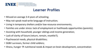 Learner Profiles
• Missed on average 3-4 years of schooling;
• May not speak-read-write language of instruction;
• Living in temporary shelters and/or low-resource environments;
• Families are under stress: lack of employment or livelihoods opportunities (parents);
• Assisting with household, younger siblings and income generation;
• Lack of clarity of future (return, remain, resettle?);
• Psychosocial needs, physical disabilities;
• SGBV survivors, former child soldiers;
• Illness, hunger  nutritional needs & impact on brain development, concentration
 