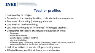 Teacher profiles
• Host country or refugee
• Depends on the country, location, crisis, etc. but in many places:
• Few years of schooling (primary graduates);
• Low levels of teacher training;
• Low, inconsistent pay or “incentives” for refugee teachers;
• Unprepared for specific challenges of education in crisis:
• languages
• diverse classrooms
• psychological needs of children
• physical disabilities
• different types of learning needed (life-saving, health education, sexual &
reproductive health, de-mining, ‘de-radicalization’) etc.
• Lack of incentives to work in refugee-hosting areas;
• Affected by war, conflict, violence, natural disasters.
 