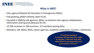 What is INEE?
• Inter-agency Network for Education in Emergencies (INEE);
• Fast-growing, global network, open to all;
• Founded in 2000 by UN agencies, NGOs to enhance inter-agency collaboration,
information-sharing and advocacy for EiE.
• 12,700 members in 190 countries. 3-5 members joining daily;
• Members: UN, NGOs, MoEs, donor agencies, academic institutions, teachers, individuals;
“Working together
to ensure all persons the right
to quality, relevant and safe
education in emergencies and
post-crisis recovery”
 