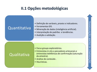 II.1 Opções metodológicas
• Definição de variáveis, proxies e indicadores.
• Ferramentas GIS.
• Mineração de dados (inteligência artificial).
• Interpretação de padrões e tendências.
• Avalição e validação.
Quantitativa
• Focus groups exploratórios.
• Entrevistas in situ a pescadores artesanais e
entrevistas telefónicas de confirmação (saturação
da amostra).
• Análise de conteúdo .
• Heurísticas.
Qualitativa
TRIANGULAÇÃO:MATRIZDECOMPARAÇÃO
 
