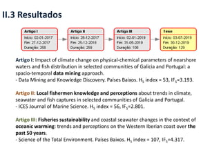 II.3 Resultados
Artigo I: Impact of climate change on physical-chemical parameters of nearshore
waters and fish distribution in selected communities of Galicia and Portugal: a
spacio-temporal data mining approach.
- Data Mining and Knowledge Discovery. Países Baixos. H5 index = 53, IF5=3.193.
Artigo II: Local fishermen knowledge and perceptions about trends in climate,
seawater and fish captures in selected communities of Galicia and Portugal.
- ICES Journal of Marine Science. H5 index = 56, IF5=2.801.
Artigo III: Fisheries sustainability and coastal seawater changes in the context of
oceanic warming: trends and perceptions on the Western Iberian coast over the
past 50 years.
- Science of the Total Environment. Países Baixos. H5 index = 107, IF5=4.317.
 
