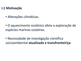 I.1 Motivação
• Alterações climáticas.
• O aquecimento oceânico afeta a exploração de
espécies marinas costeiras.
• Necessidade de investigação científica
socioambiental atualizada e transfronteiriça.
 