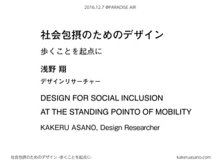2016.12.7 @PARADISE AIR
kakeruasano.com社会包摂のためのデザイン -歩くことを起点に-
社会包摂のためのデザイン
歩くことを起点に
浅野 翔
デザインリサーチャー
DESIGN FOR SOCIAL INCLUSION
AT THE STANDING POINTO OF MOBILITY
KAKERU ASANO, Design Researcher
 
