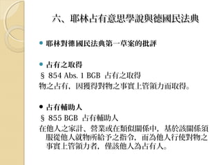 六、耶林占有意思學說與德國民法典六、耶林占有意思學說與德國民法典
 耶林對 國民法典第一草案的批評德
 占有之取得
§ 854 Abs. 1 BGB 占有之取得
物之占有，因獲得對物之事實上管領力而取得。
 占有輔助人
§ 855 BGB 占有輔助人
在他人之家計、營業或在類似關係中，基於該關係須
服從他人就物所給予之指令，而為他人行使對物之
事實上管領力者，僅該他人為占有人。
 