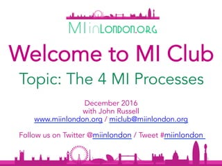 December 2016
with John Russell
www.miinlondon.org / miclub@miinlondon.org
Follow us on Twitter @miinlondon / Tweet #miinlondon
1	
Topic: The 4 MI Processes
Welcome to MI Club
 