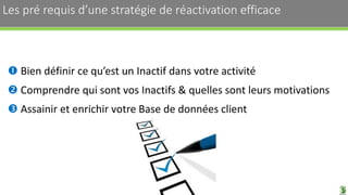 Les pré requis d’une stratégie de réactivation efficace 10
 Bien définir ce qu’est un Inactif dans votre activité
 Comprendre qui sont vos Inactifs & quelles sont leurs motivations
 Assainir et enrichir votre Base de données client
 