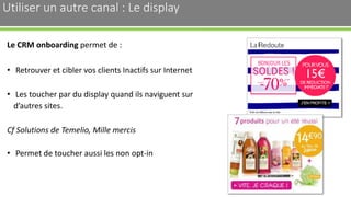 Utiliser un autre canal : Le display
Le CRM onboarding permet de :
• Retrouver et cibler vos clients Inactifs sur Internet
• Les toucher par du display quand ils naviguent sur
d’autres sites.
Cf Solutions de Temelio, Mille mercis
• Permet de toucher aussi les non opt-in
31
 