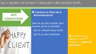 Les « secrets » d’un bon « réaccueil » des anciens Actifs 38
 Montrez au client de la
Reconnaissance!
Dans le cas des Inactifs, leur
monter qu’on a constaté :
- Qu’ils n’étaient plus Actifs
- Qu’ils se sont réactivés
NOS
CONVICTIONS
 Le client vous
donne « une 2ème
chance » : sachez le
remercier !
 