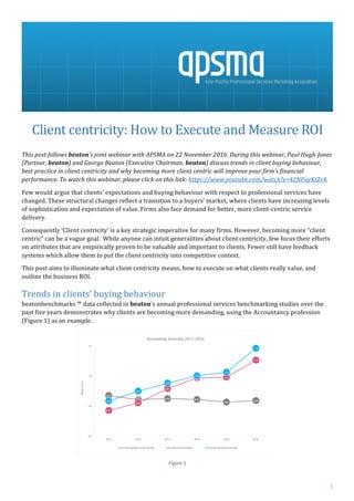 1	
	
		
Client	centricity:	How	to	Execute	and	Measure	ROI	
	
This	post	follows	beaton’s	joint	webinar	with	APSMA	on	22	November	2016.	During	this	webinar,	Paul	Hugh-Jones	
(Partner,	beaton)	and	George	Beaton	(Executive	Chairman,	beaton)	discuss	trends	in	client	buying	behaviour,	
best	practice	in	client	centricity	and	why	becoming	more	client	centric	will	improve	your	firm’s	financial	
performance.	To	watch	this	webinar,	please	click	on	this	link:	https://www.youtube.com/watch?v=42NFuyKtZr4.		
Few	would	argue	that	clients’	expectations	and	buying	behaviour	with	respect	to	professional	services	have	
changed.	These	structural	changes	reflect	a	transition	to	a	buyers’	market,	where	clients	have	increasing	levels	
of	sophistication	and	expectation	of	value.	Firms	also	face	demand	for	better,	more	client-centric	service	
delivery.		
Consequently	‘Client	centricity’	is	a	key	strategic	imperative	for	many	firms.	However,	becoming	more	“client	
centric”	can	be	a	vague	goal.		While	anyone	can	intuit	generalities	about	client	centricity,	few	focus	their	efforts	
on	attributes	that	are	empirically	proven	to	be	valuable	and	important	to	clients.	Fewer	still	have	feedback	
systems	which	allow	them	to	put	the	client	centricity	into	competitive	context.		
This	post	aims	to	illuminate	what	client	centricity	means,	how	to	execute	on	what	clients	really	value,	and	
outline	the	business	ROI.		
Trends	in	clients’	buying	behaviour	
beatonbenchmarks	™	data	collected	in	beaton’s	annual	professional	services	benchmarking	studies	over	the	
past	five	years	demonstrates	why	clients	are	becoming	more	demanding,	using	the	Accountancy	profession	
(Figure	1)	as	an	example.		
	
Figure	1	
 