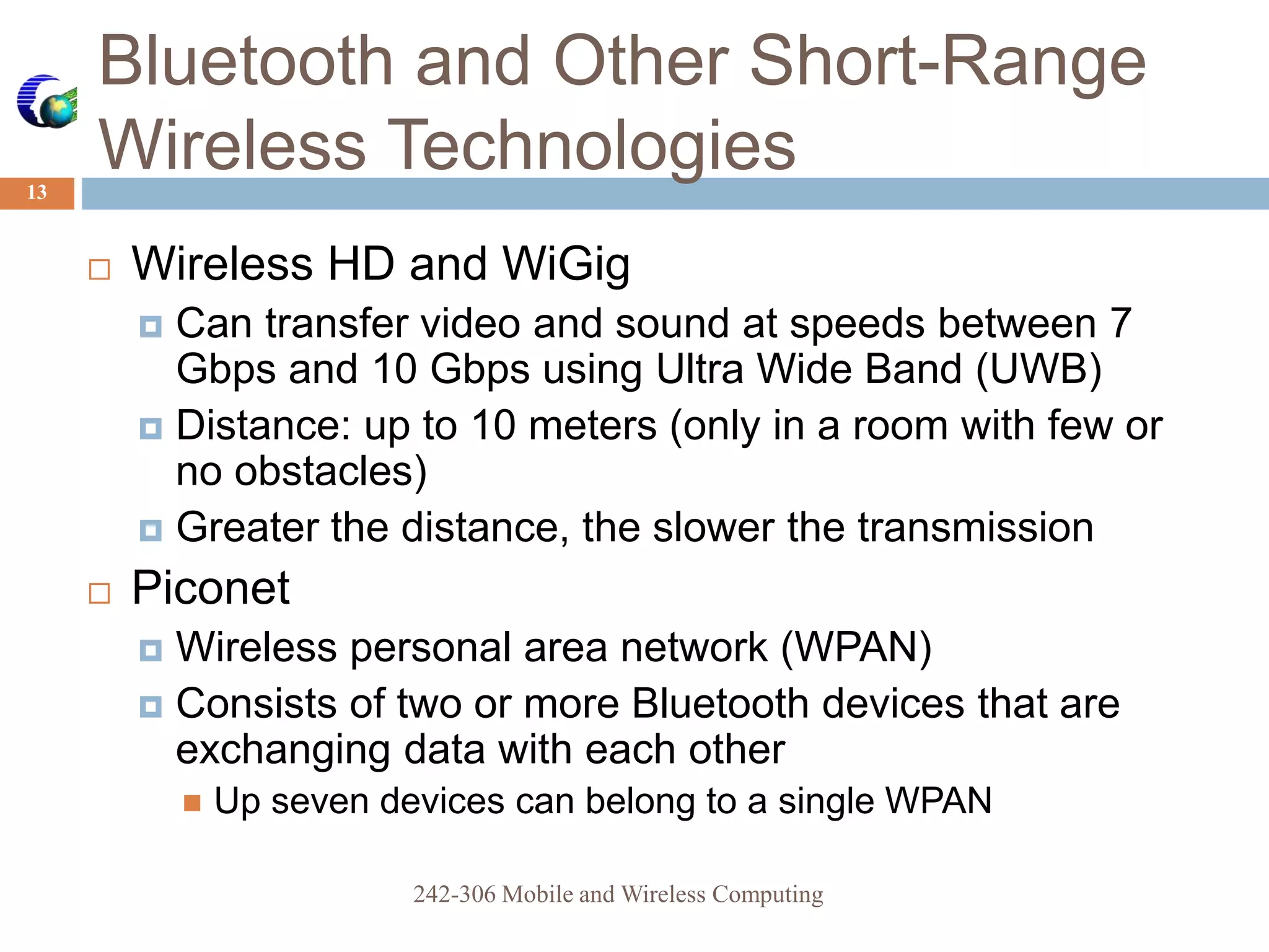 Bluetooth and Other Short-Range
Wireless Technologies
13
 Wireless HD and WiGig
 Can transfer video and sound at speeds between 7
Gbps and 10 Gbps using Ultra Wide Band (UWB)
 Distance: up to 10 meters (only in a room with few or
no obstacles)
 Greater the distance, the slower the transmission
 Piconet
 Wireless personal area network (WPAN)
 Consists of two or more Bluetooth devices that are
exchanging data with each other
 Up seven devices can belong to a single WPAN
242-306 Mobile and Wireless Computing
 