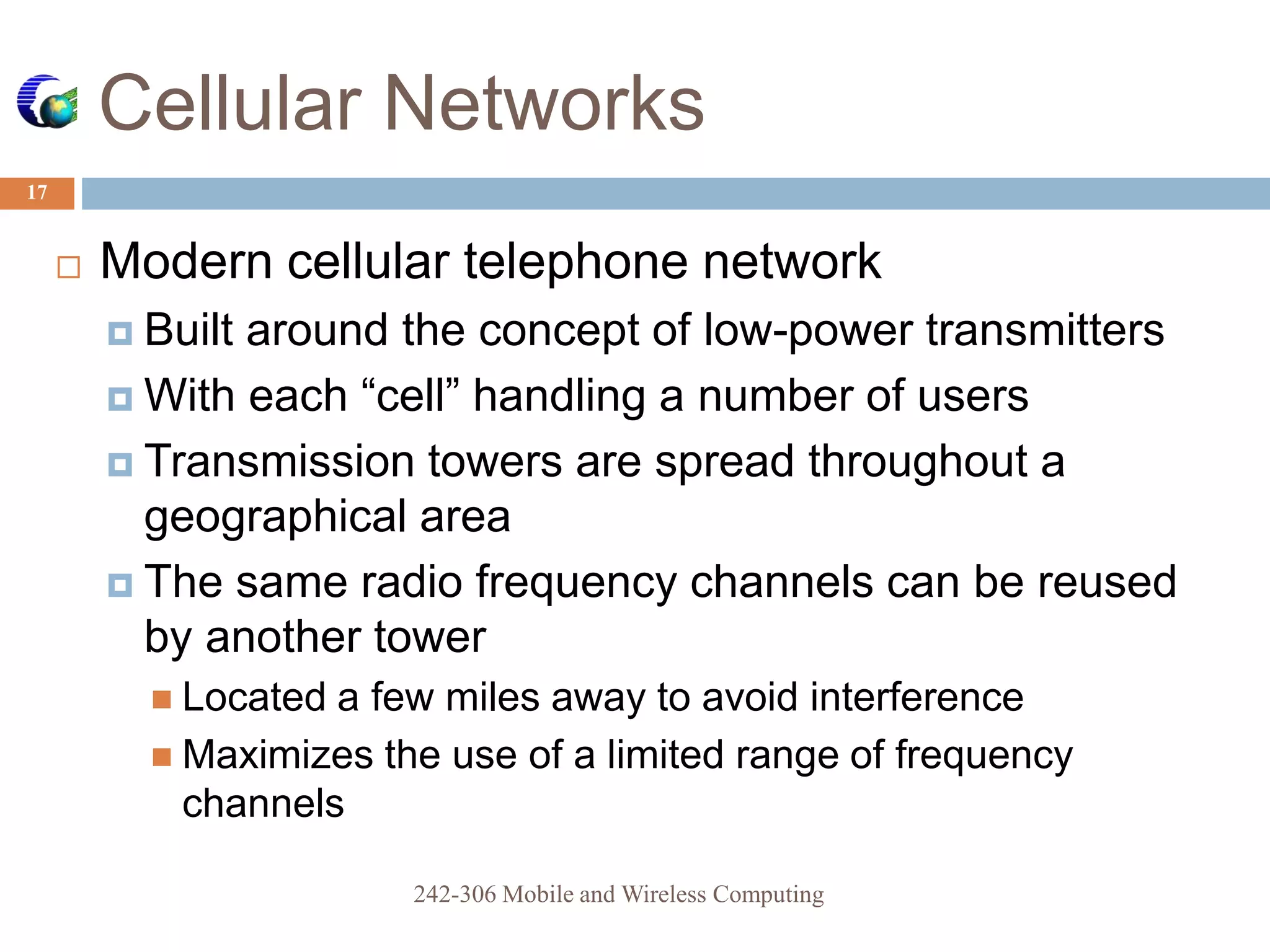 Cellular Networks
17
 Modern cellular telephone network
 Built around the concept of low-power transmitters
 With each “cell” handling a number of users
 Transmission towers are spread throughout a
geographical area
 The same radio frequency channels can be reused
by another tower
 Located a few miles away to avoid interference
 Maximizes the use of a limited range of frequency
channels
242-306 Mobile and Wireless Computing
 