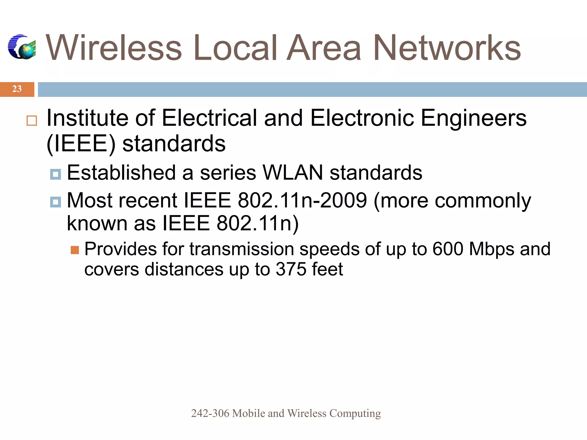 Wireless Local Area Networks
23
 Institute of Electrical and Electronic Engineers
(IEEE) standards
 Established a series WLAN standards
 Most recent IEEE 802.11n-2009 (more commonly
known as IEEE 802.11n)
 Provides for transmission speeds of up to 600 Mbps and
covers distances up to 375 feet
242-306 Mobile and Wireless Computing
 