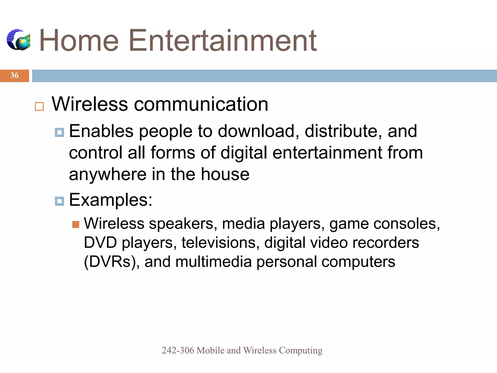 Home Entertainment
36
 Wireless communication
 Enables people to download, distribute, and
control all forms of digital entertainment from
anywhere in the house
 Examples:
 Wireless speakers, media players, game consoles,
DVD players, televisions, digital video recorders
(DVRs), and multimedia personal computers
242-306 Mobile and Wireless Computing
 