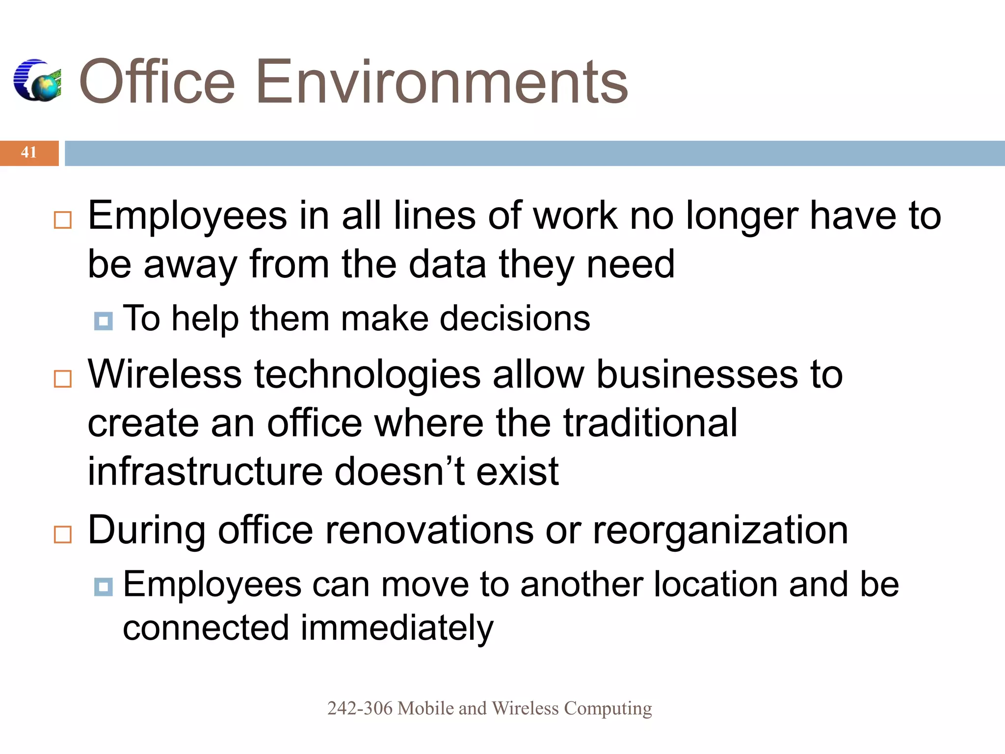 Office Environments
41
 Employees in all lines of work no longer have to
be away from the data they need
 To help them make decisions
 Wireless technologies allow businesses to
create an office where the traditional
infrastructure doesn’t exist
 During office renovations or reorganization
 Employees can move to another location and be
connected immediately
242-306 Mobile and Wireless Computing
 