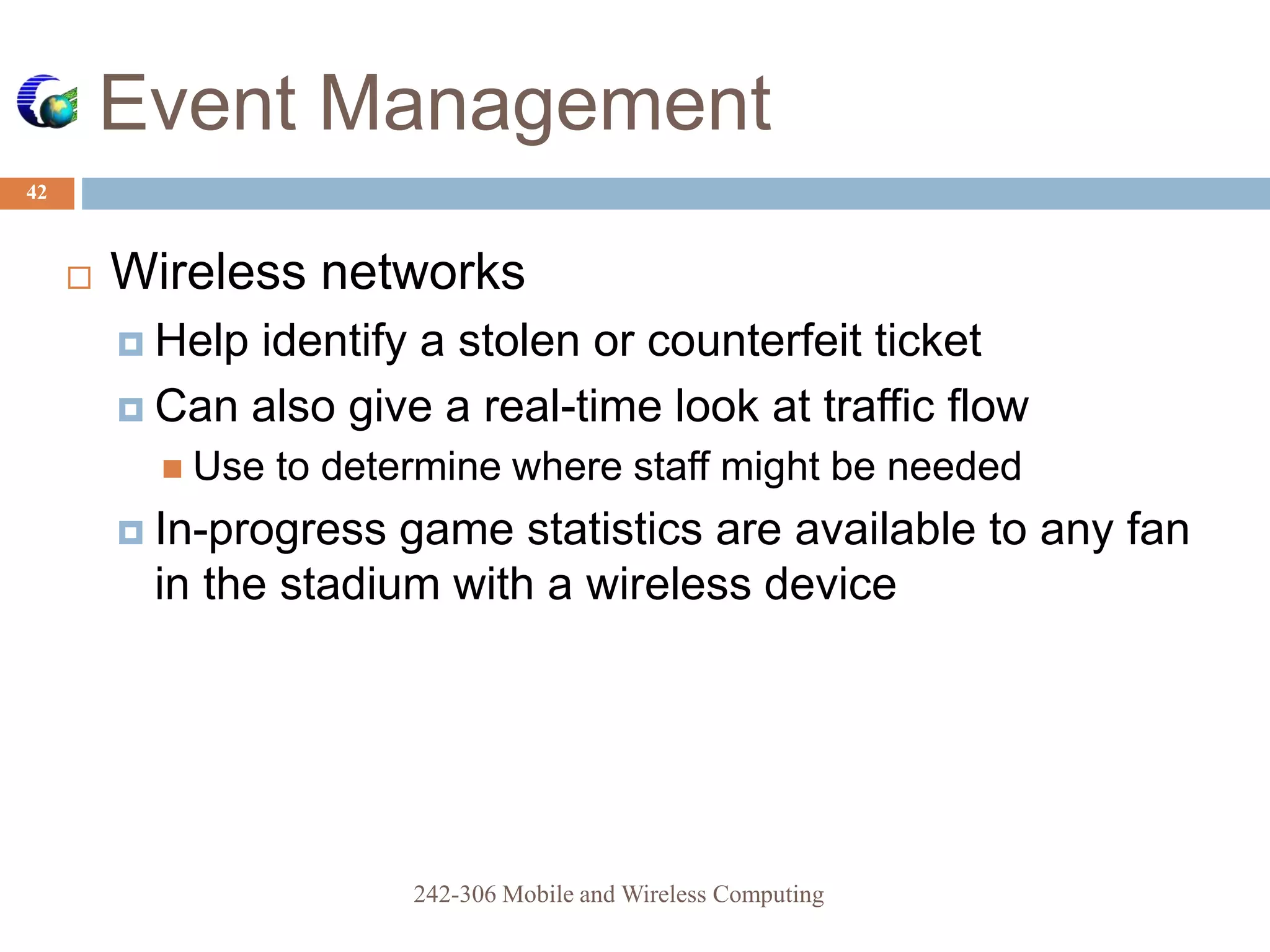 Event Management
42
 Wireless networks
 Help identify a stolen or counterfeit ticket
 Can also give a real-time look at traffic flow
 Use to determine where staff might be needed
 In-progress game statistics are available to any fan
in the stadium with a wireless device
242-306 Mobile and Wireless Computing
 