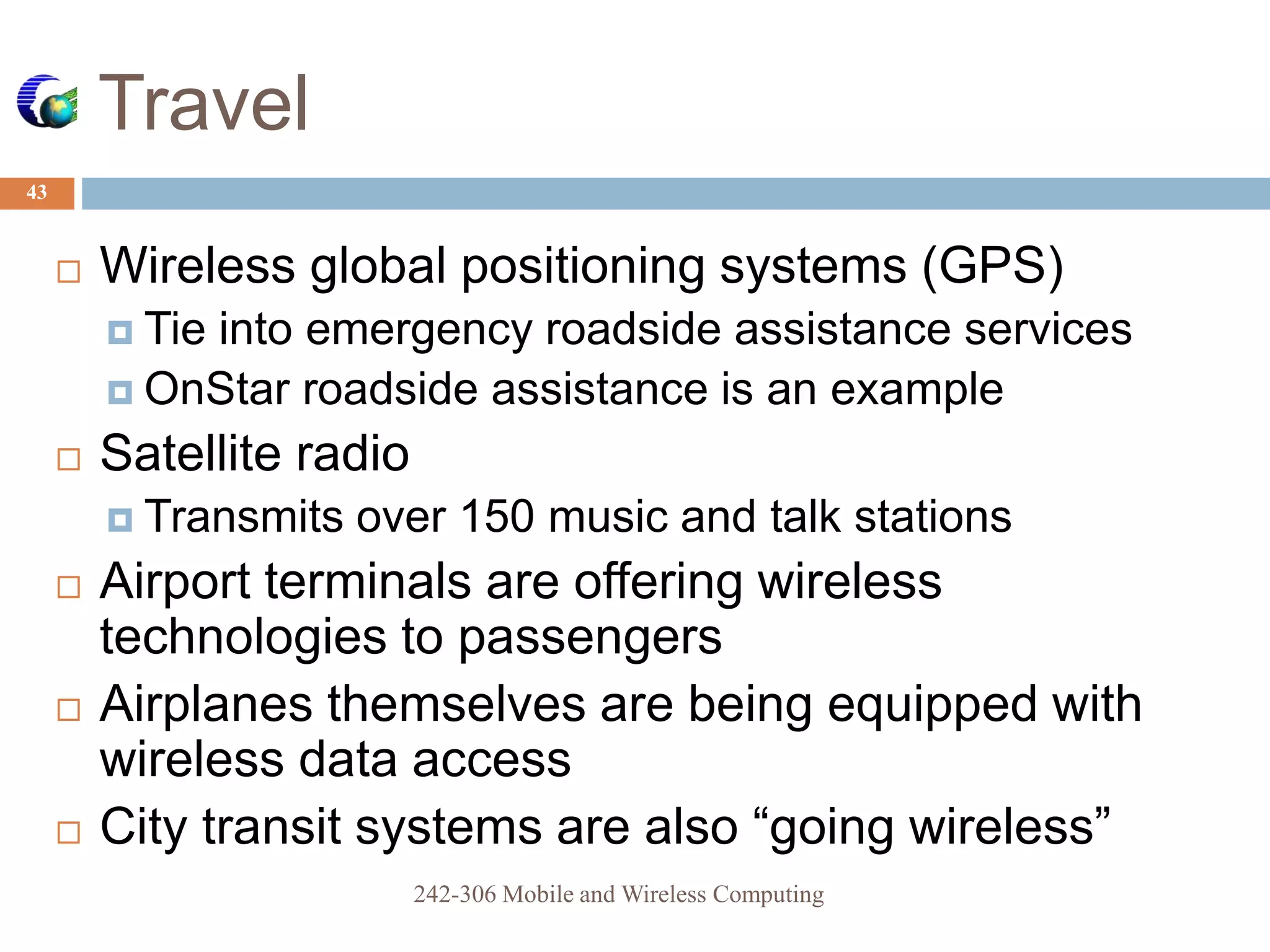 Travel
43
 Wireless global positioning systems (GPS)
 Tie into emergency roadside assistance services
 OnStar roadside assistance is an example
 Satellite radio
 Transmits over 150 music and talk stations
 Airport terminals are offering wireless
technologies to passengers
 Airplanes themselves are being equipped with
wireless data access
 City transit systems are also “going wireless”
242-306 Mobile and Wireless Computing
 