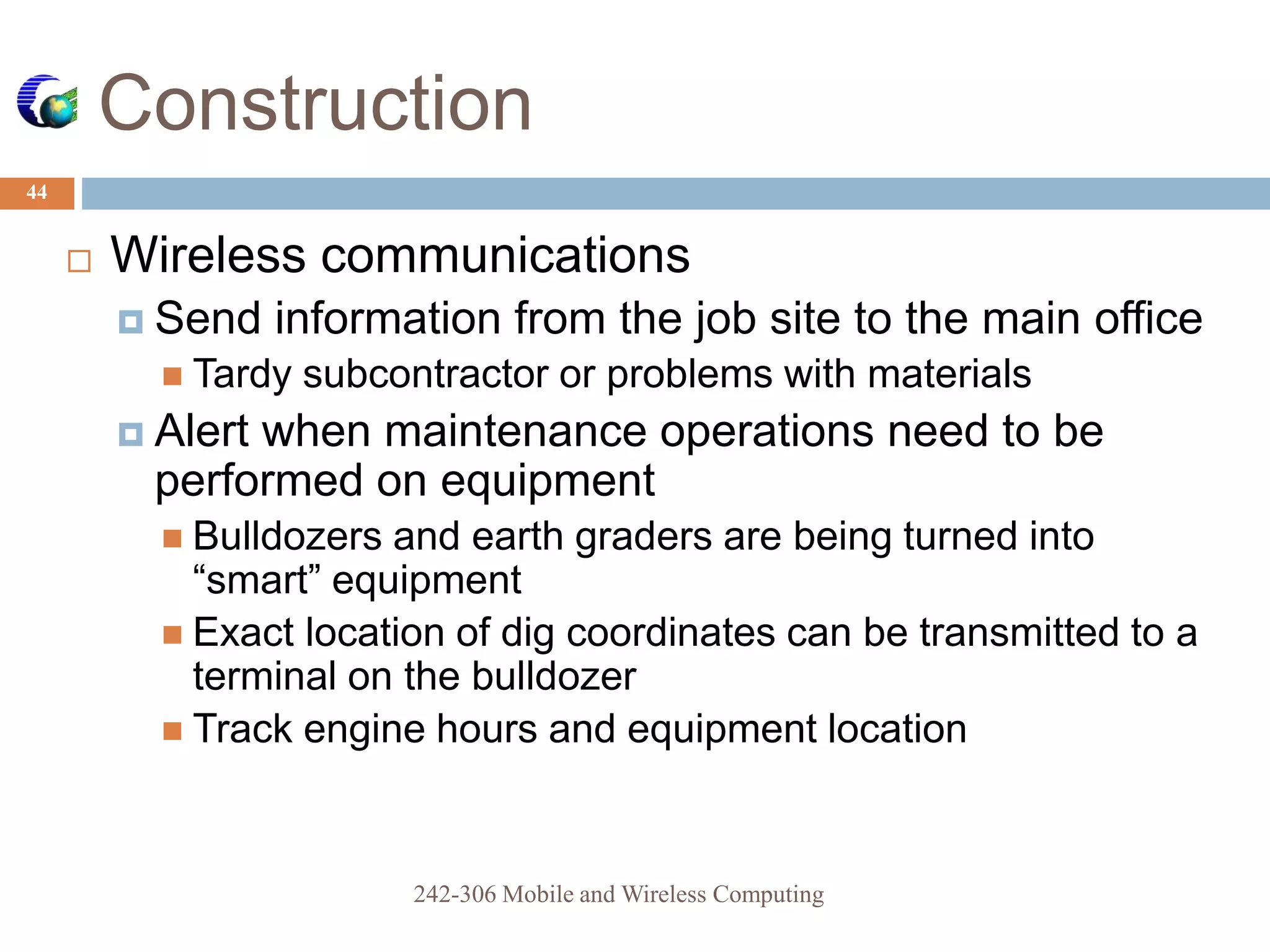 Construction
44
 Wireless communications
 Send information from the job site to the main office
 Tardy subcontractor or problems with materials
 Alert when maintenance operations need to be
performed on equipment
 Bulldozers and earth graders are being turned into
“smart” equipment
 Exact location of dig coordinates can be transmitted to a
terminal on the bulldozer
 Track engine hours and equipment location
242-306 Mobile and Wireless Computing
 