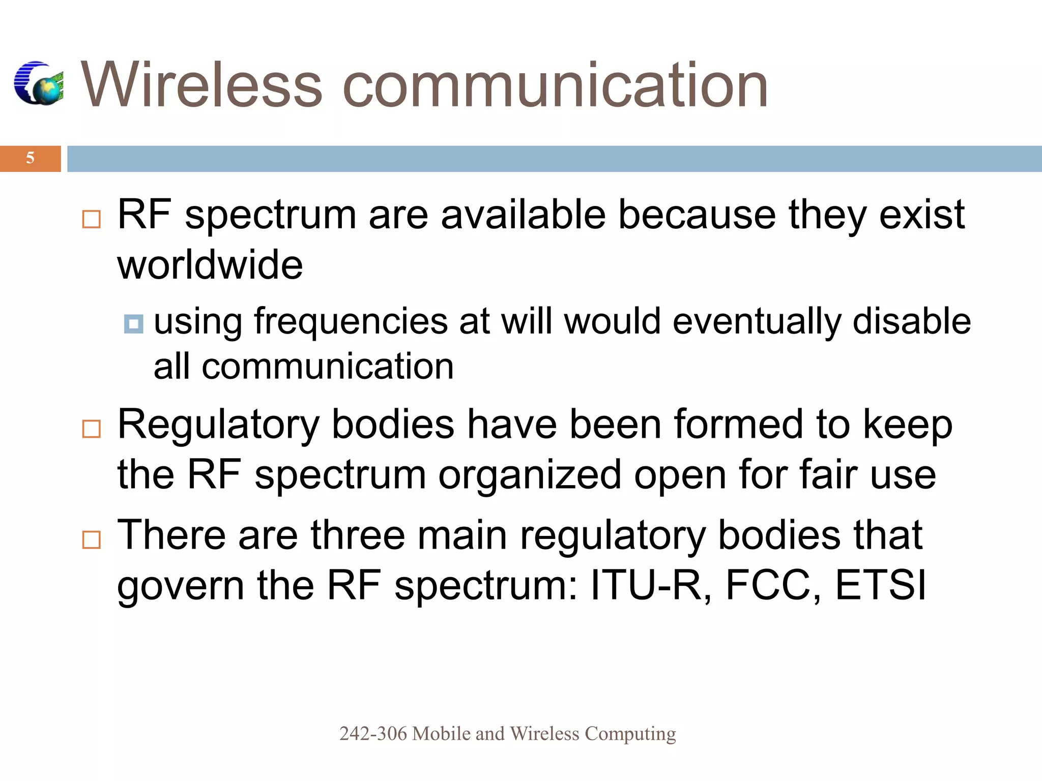  RF spectrum are available because they exist
worldwide
 using frequencies at will would eventually disable
all communication
 Regulatory bodies have been formed to keep
the RF spectrum organized open for fair use
 There are three main regulatory bodies that
govern the RF spectrum: ITU-R, FCC, ETSI
Wireless communication
5
242-306 Mobile and Wireless Computing
 
