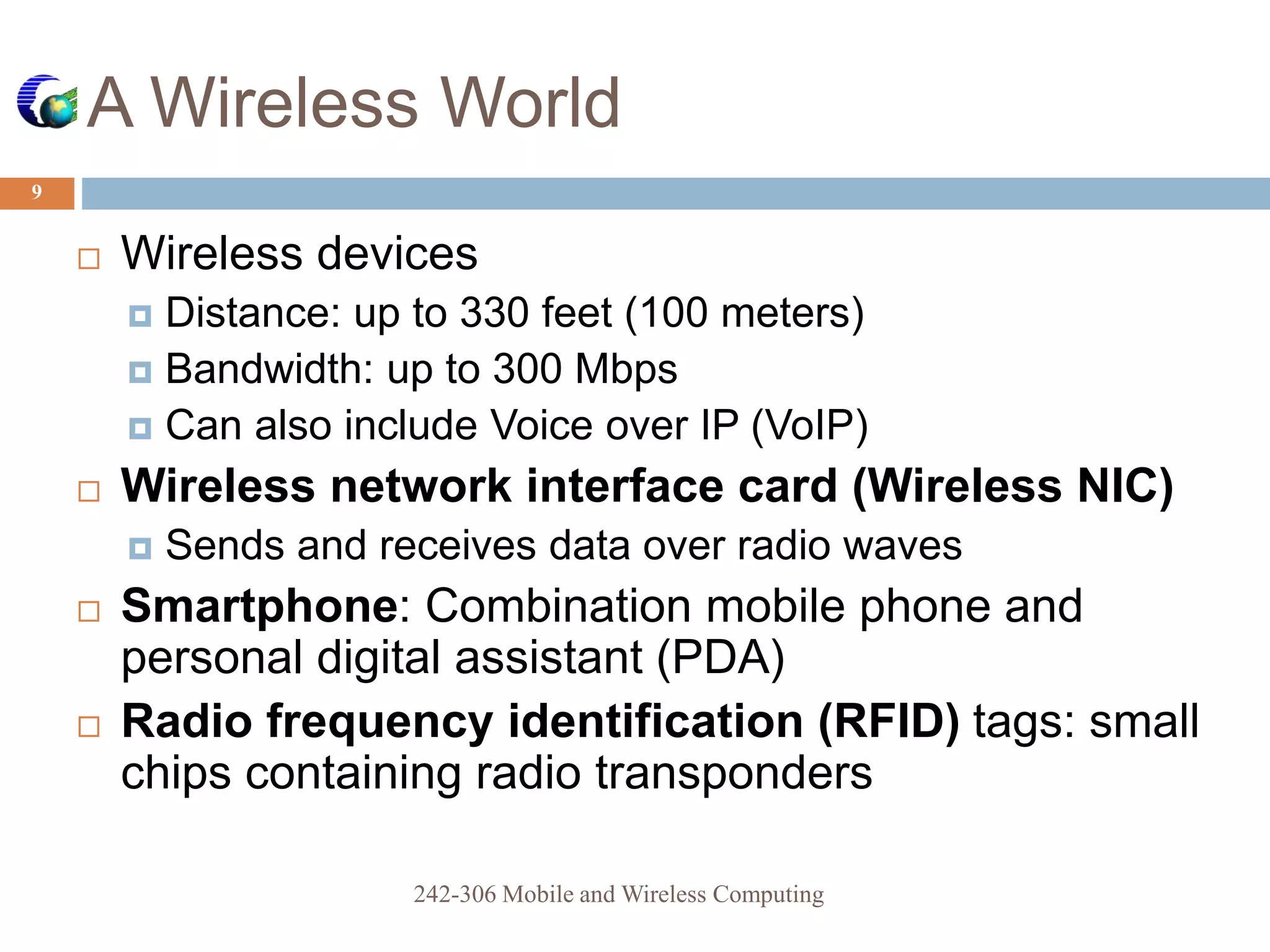 A Wireless World
9
 Wireless devices
 Distance: up to 330 feet (100 meters)
 Bandwidth: up to 300 Mbps
 Can also include Voice over IP (VoIP)
 Wireless network interface card (Wireless NIC)
 Sends and receives data over radio waves
 Smartphone: Combination mobile phone and
personal digital assistant (PDA)
 Radio frequency identification (RFID) tags: small
chips containing radio transponders
242-306 Mobile and Wireless Computing
 