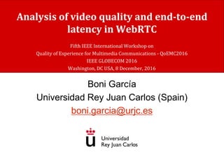 Analysis of video quality and end-to-end
latency in WebRTC
Boni García
Universidad Rey Juan Carlos (Spain)
boni.garcia@urjc.es
Fifth IEEE International Workshop on
Quality of Experience for Multimedia Communications - QoEMC2016
IEEE GLOBECOM 2016
Washington, DC USA, 8 December, 2016
 