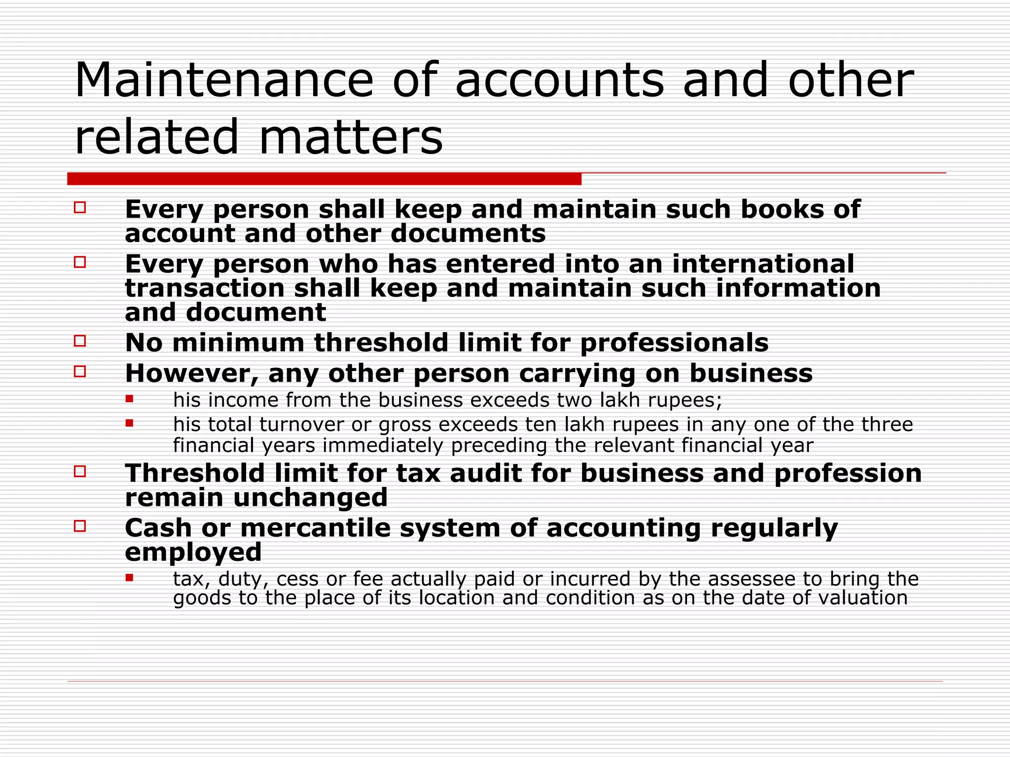 Maintenance of accounts and other related matters Every person shall keep and maintain such books of account and other documents Every person who has entered into an international transaction shall keep and maintain such information and document No minimum threshold limit for professionals However, any other person carrying on business his income from the business exceeds two lakh rupees; his total turnover or gross exceeds ten lakh rupees in any one of the three financial years immediately preceding the relevant financial year   Threshold limit for tax audit for business and profession remain unchanged Cash or mercantile system of accounting regularly employed tax, duty, cess or fee actually paid or incurred by the assessee to bring the goods to the place of its location and condition as on the date of valuation 