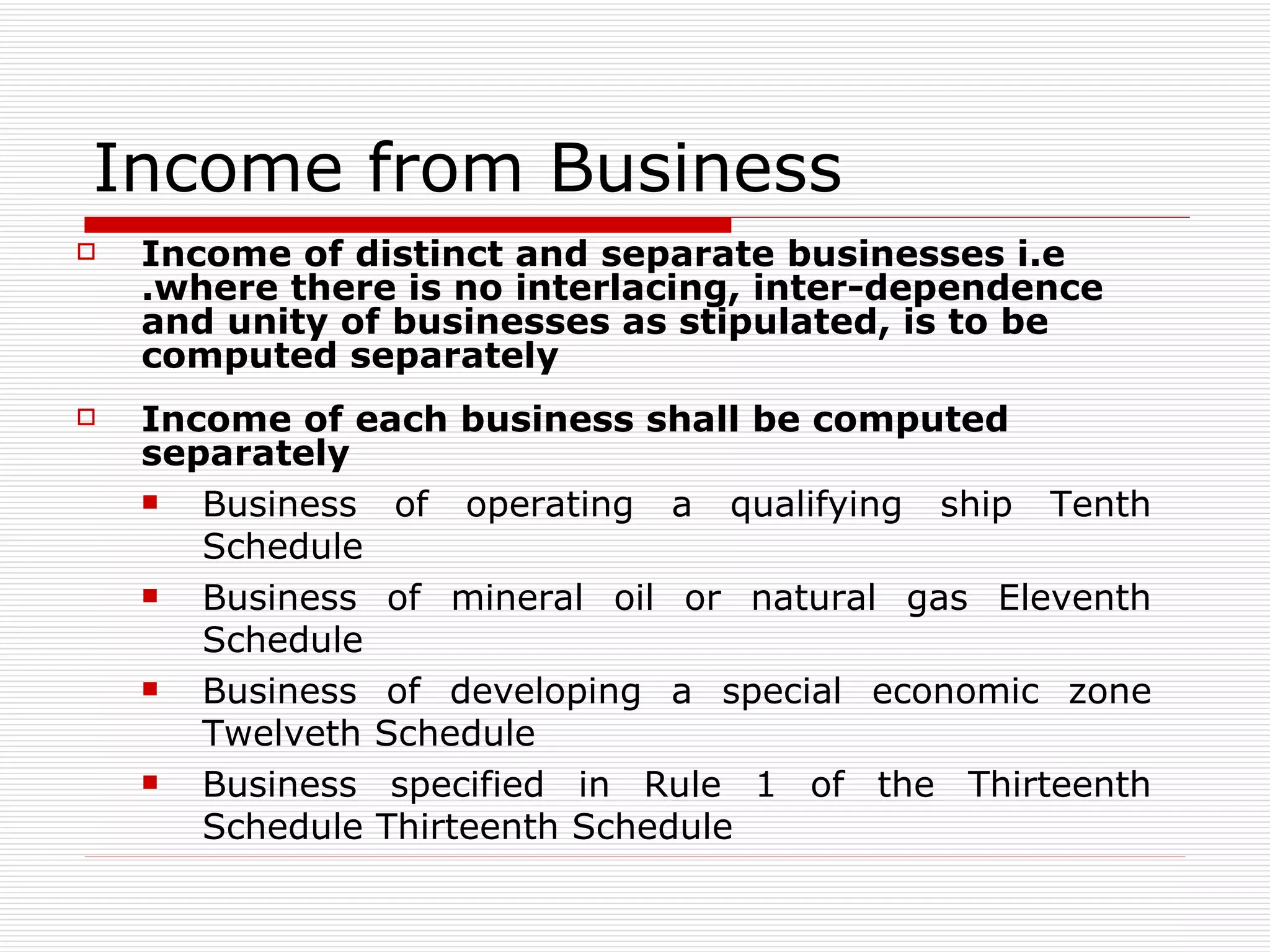 Income from Business  Income of distinct and separate businesses i.e .where there is no interlacing, inter-dependence and unity of businesses as stipulated, is to be computed separately Income of each business shall be computed separately Business of operating a qualifying ship Tenth Schedule Business of mineral oil or natural gas Eleventh Schedule Business of developing a special economic zone Twelveth Schedule Business specified in Rule 1 of the Thirteenth Schedule Thirteenth Schedule 