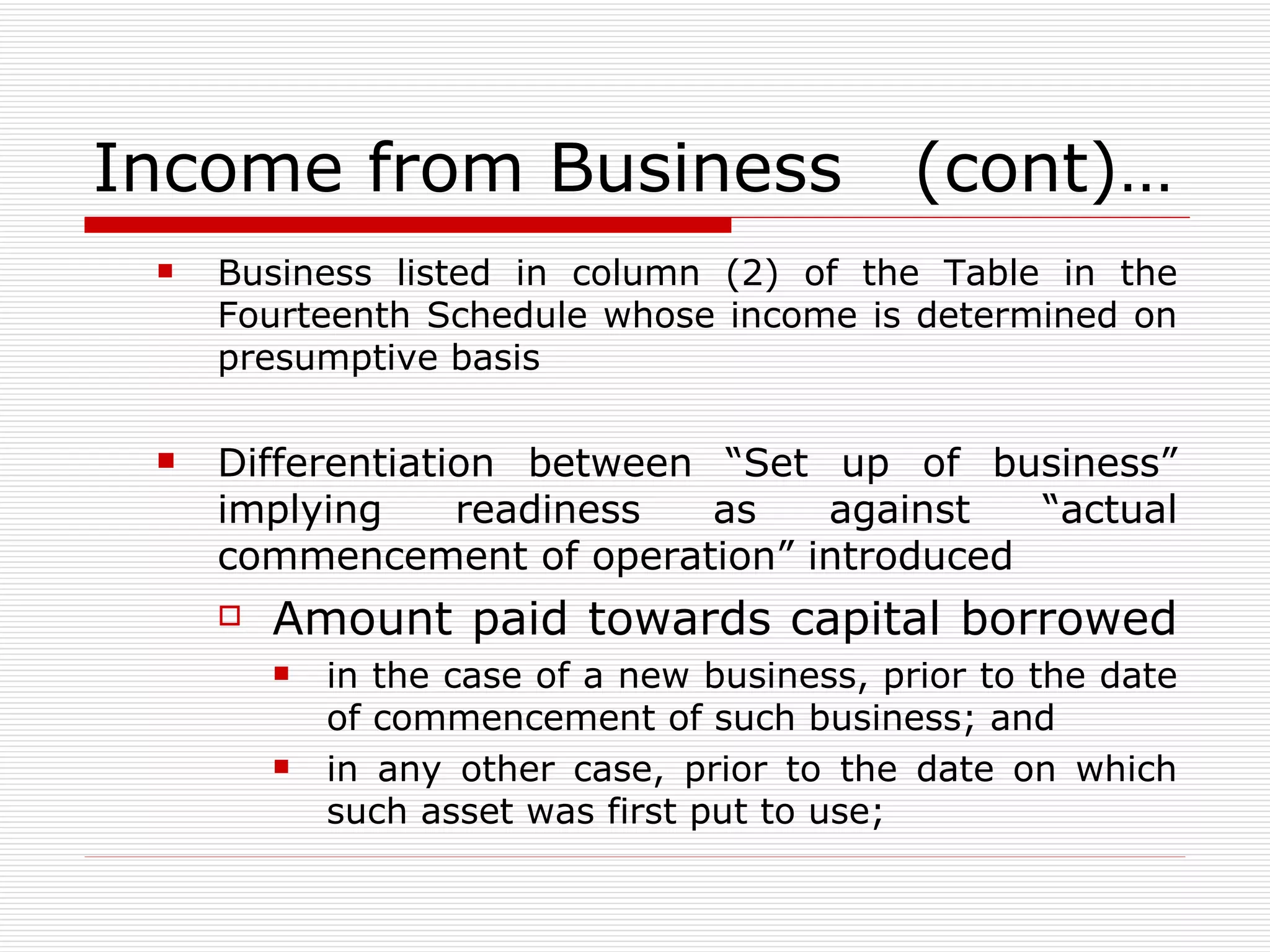 Income from Business  (cont)… Business listed in column (2) of the Table in the Fourteenth Schedule whose income is determined on presumptive basis Differentiation between “Set up of business” implying readiness as against “actual commencement of operation” introduced Amount paid towards capital borrowed  in the case of a new business, prior to the date of commencement of such business; and in any other case, prior to the date on which such asset was first put to use; 