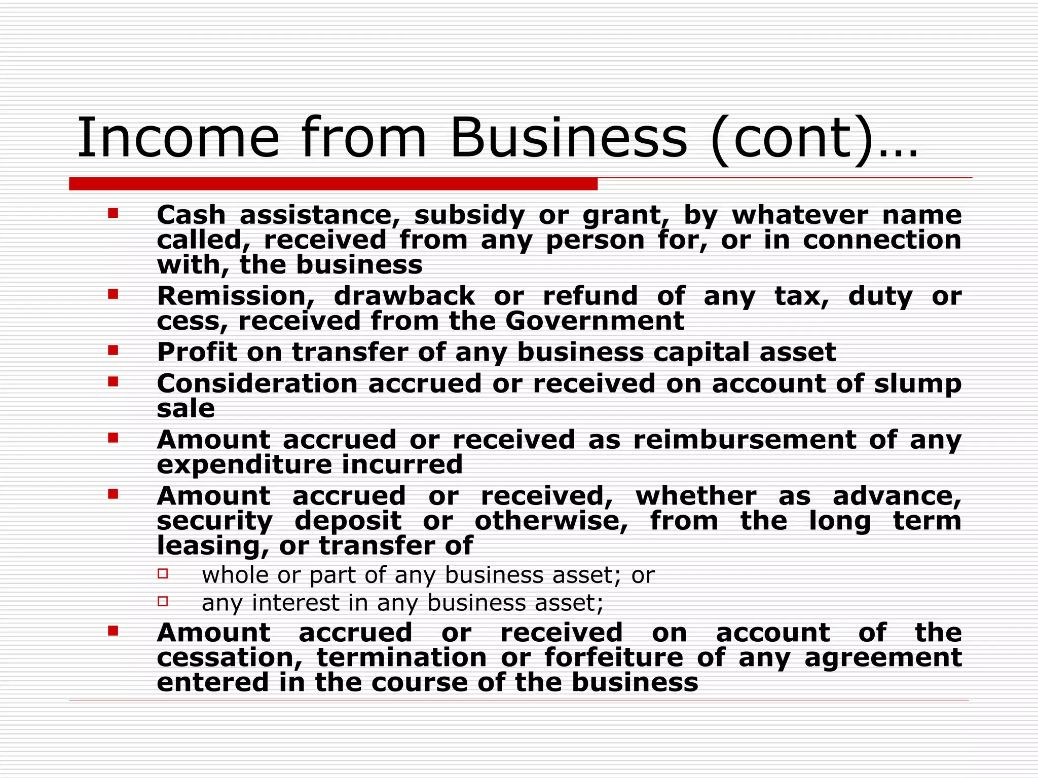 Income from Business (cont)… Cash assistance, subsidy or grant, by whatever name called, received from any person for, or in connection with, the business Remission, drawback or refund of any tax, duty or cess, received from the Government Profit on transfer of any business capital asset Consideration accrued or received on account of slump sale Amount accrued or received as reimbursement of any expenditure incurred Amount accrued or received, whether as advance, security deposit or otherwise, from the long term leasing, or transfer of whole or part of any business asset; or any interest in any business asset; Amount accrued or received on account of the cessation, termination or forfeiture of any agreement entered in the course of the business 