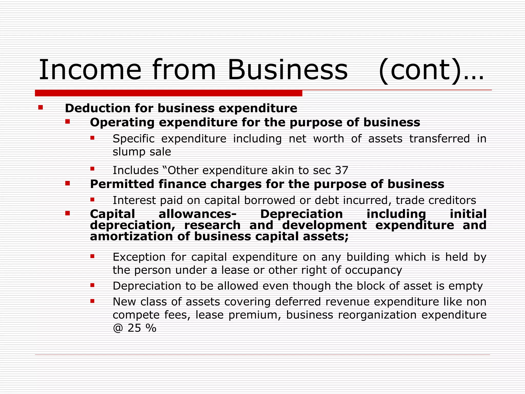 Income from Business  (cont)… Deduction for business expenditure Operating expenditure for the purpose of business  Specific expenditure including net worth of assets transferred in slump sale Includes “Other expenditure akin to sec 37   Permitted finance charges for the purpose of business   Interest paid on capital borrowed or debt incurred, trade creditors Capital allowances- Depreciation including initial depreciation, research and development expenditure and amortization of business capital assets; Exception for capital expenditure on any building which is held by the person under a lease or other right of occupancy Depreciation to be allowed even though the block of asset is empty New class of assets covering deferred revenue expenditure like non compete fees, lease premium, business reorganization expenditure @ 25 % 