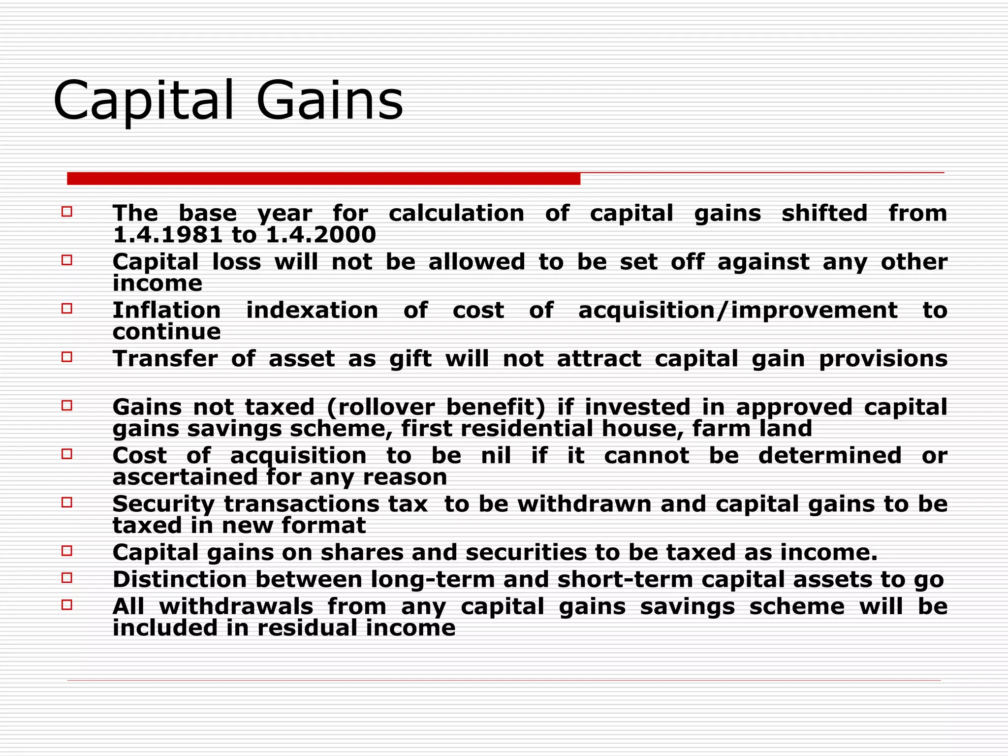 Capital Gains The base year for calculation of capital gains shifted from 1.4.1981 to 1.4.2000 Capital loss will not be allowed to be set off against any other income Inflation indexation of cost of acquisition/improvement to continue Transfer of asset as gift will not attract capital gain provisions Gains not taxed (rollover benefit) if invested in approved capital gains savings scheme, first residential house, farm land Cost of acquisition to be nil if it cannot be determined or ascertained for any reason Security transactions tax  to be withdrawn and capital gains to be taxed in new format Capital gains on shares and securities to be taxed as income. Distinction between long-term and short-term capital assets to go All withdrawals from any capital gains savings scheme will be included in residual income 