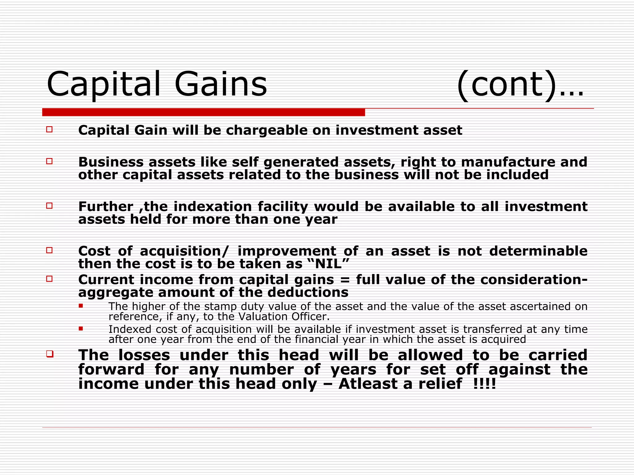 Capital Gains  (cont)… Capital Gain will be chargeable on investment asset Business assets like self generated assets, right to manufacture and other capital assets related to the business will not be included Further ,the indexation facility would be available to all investment assets held for more than one year Cost of acquisition/ improvement of an asset is not determinable then the cost is to be taken as “NIL” Current income from capital gains = full value of the consideration- aggregate amount of the deductions The higher of the stamp duty value of the asset and the value of the asset ascertained on reference, if any, to the Valuation Officer. Indexed cost of acquisition will be available if investment asset is transferred at any time after one year from the end of the financial year in which the asset is acquired The losses under this head will be allowed to be carried forward for any number of years for set off against the income under this head only – Atleast a relief  !!!! 
