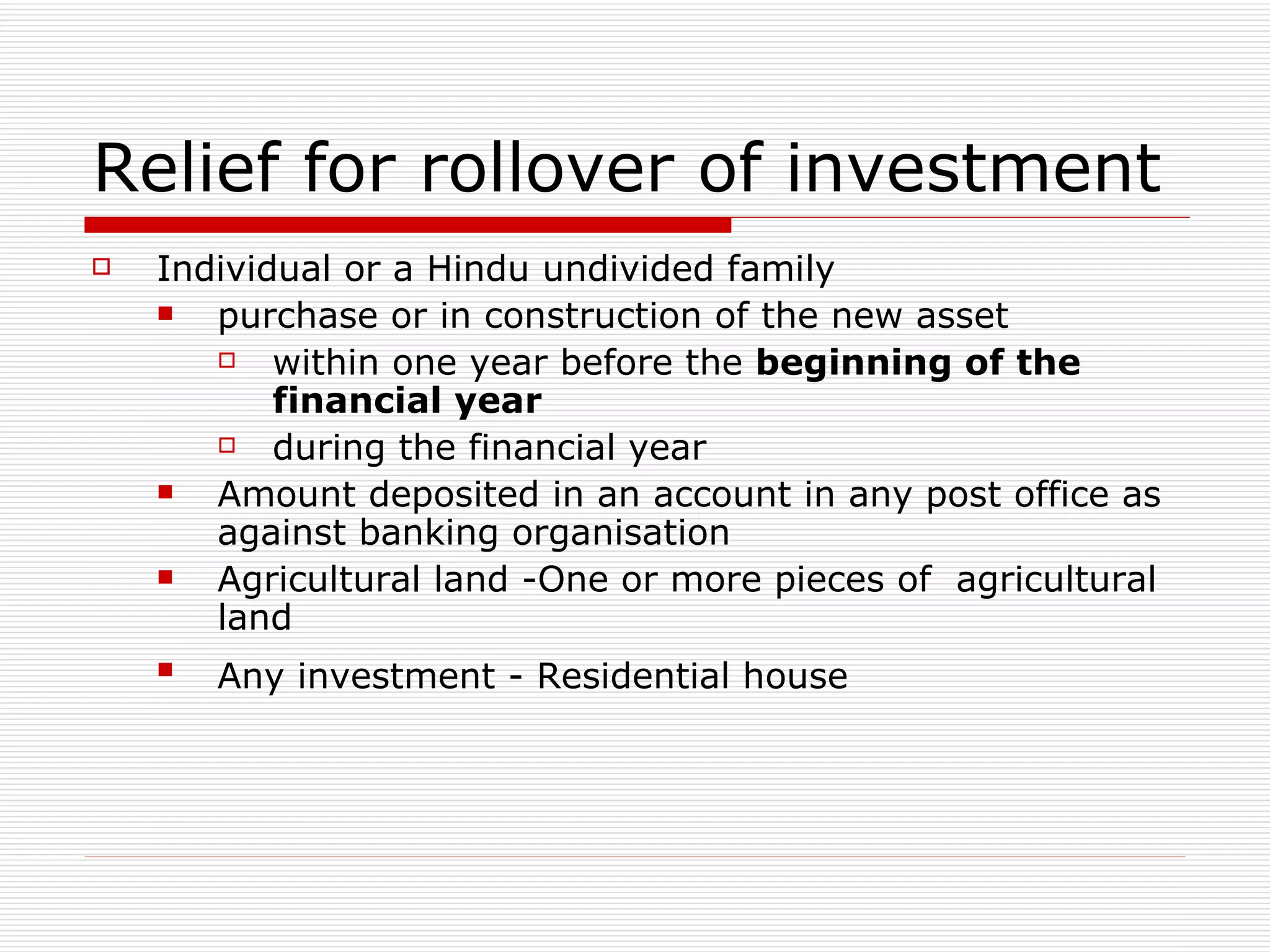 Relief for rollover of investment Individual or a Hindu undivided family purchase or in construction of the new asset within one year before the  beginning of the financial year during the financial year Amount deposited in an account in any post office as against banking organisation Agricultural land -One or more pieces of  agricultural land Any investment - Residential house   