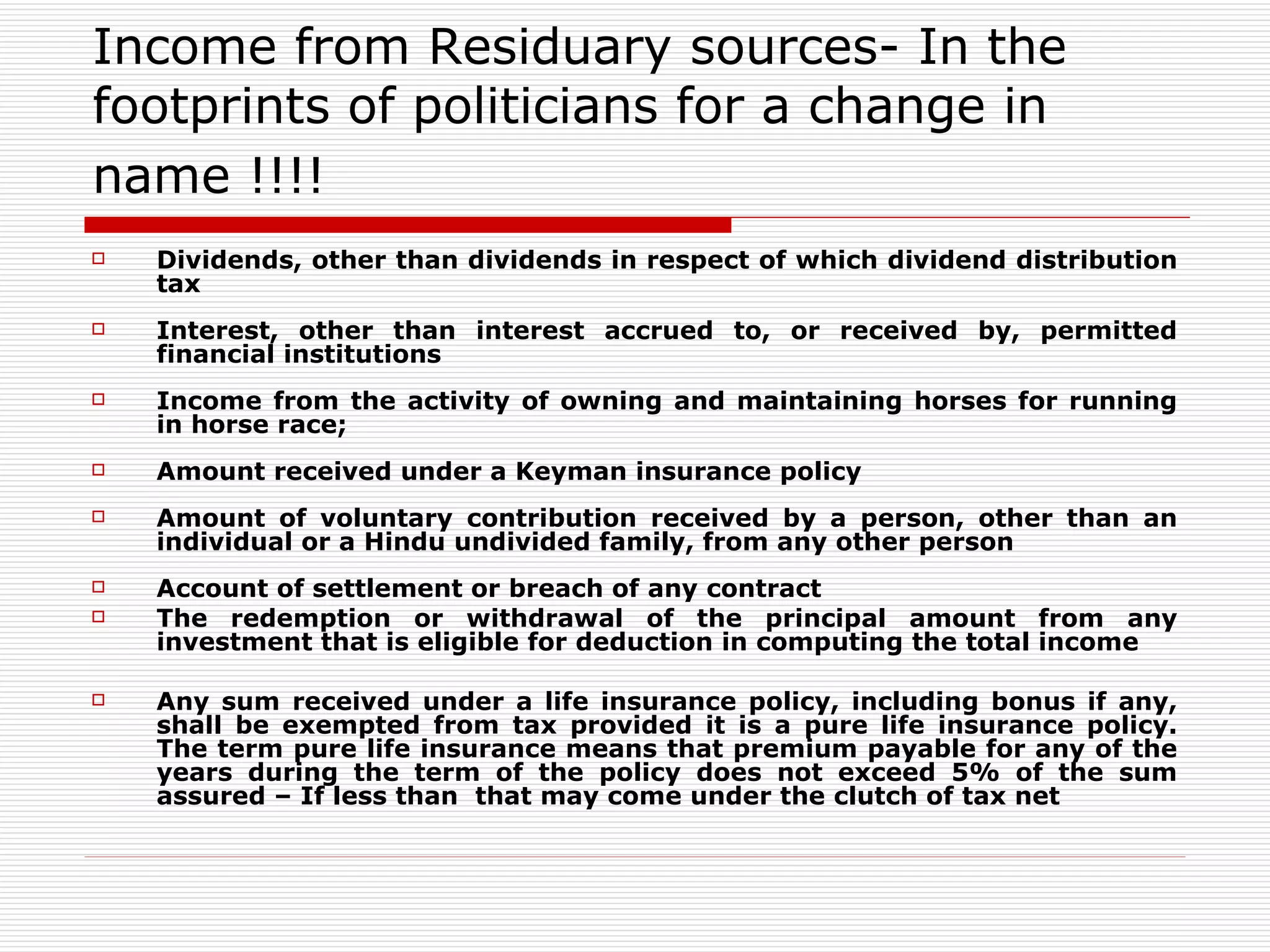 Income from Residuary sources- In the footprints of politicians for a change in name !!!!   Dividends, other than dividends in respect of which dividend distribution tax Interest, other than interest accrued to, or received by, permitted financial institutions Income from the activity of owning and maintaining horses for running in horse race; Amount received under a Keyman insurance policy Amount of voluntary contribution received by a person, other than an individual or a Hindu undivided family, from any other person Account of settlement or breach of any contract The redemption or withdrawal of the principal amount from any investment that is eligible for deduction in computing the total income Any sum received under a life insurance policy, including bonus if any, shall be exempted from tax provided it is a pure life insurance policy. The term pure life insurance means that premium payable for any of the years during the term of the policy does not exceed 5% of the sum assured – If less than  that may come under the clutch of tax net 