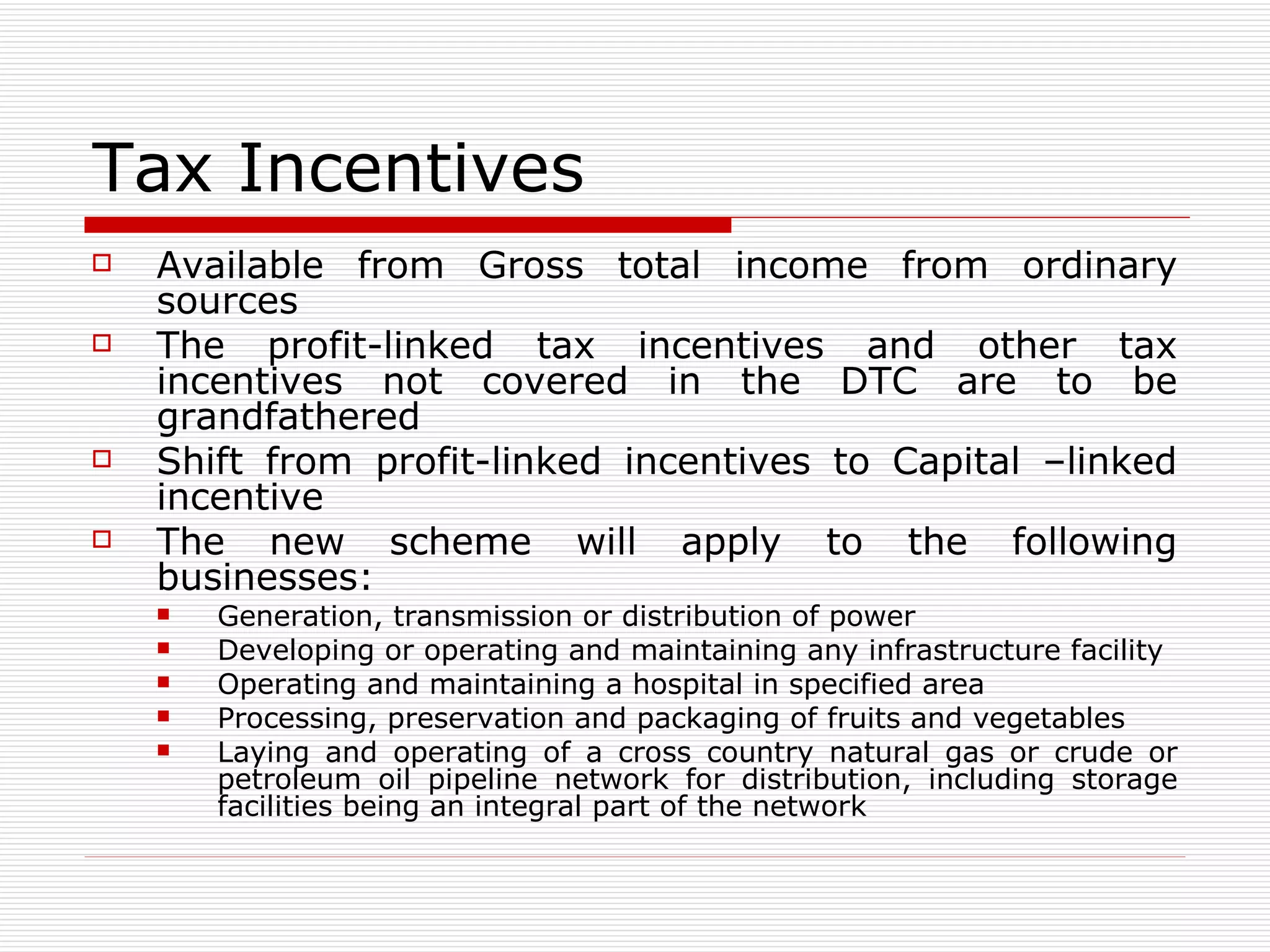 Tax Incentives  Available from Gross total income from ordinary sources The profit-linked tax incentives and other tax incentives not covered in the DTC are to be grandfathered  Shift from profit-linked incentives to Capital –linked incentive  The new scheme will apply to the following businesses: Generation, transmission or distribution of power Developing or operating and maintaining any infrastructure facility Operating and maintaining a hospital in specified area Processing, preservation and packaging of fruits and vegetables Laying and operating of a cross country natural gas or crude or petroleum oil pipeline network for distribution, including storage facilities being an integral part of the network 
