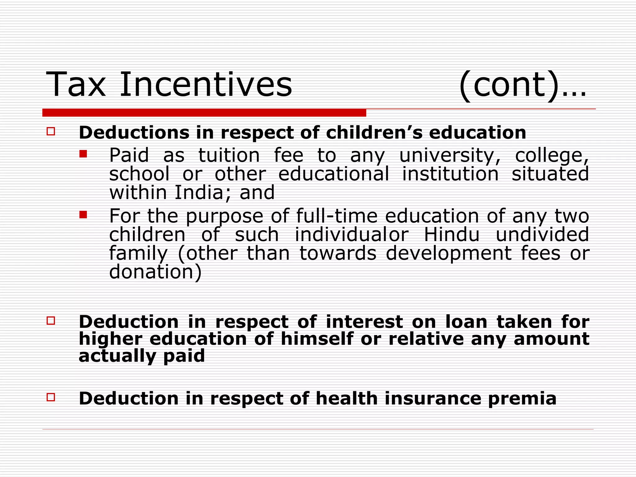 Tax Incentives  (cont)… Deductions in respect of children’s education Paid as tuition fee to any university, college, school or other educational institution situated within India; and For the purpose of full-time education of any two children of such individual or Hindu undivided family (other than towards development fees or donation) Deduction in respect of interest on loan taken for higher education of himself or relative any amount actually paid Deduction in respect of health insurance premia 