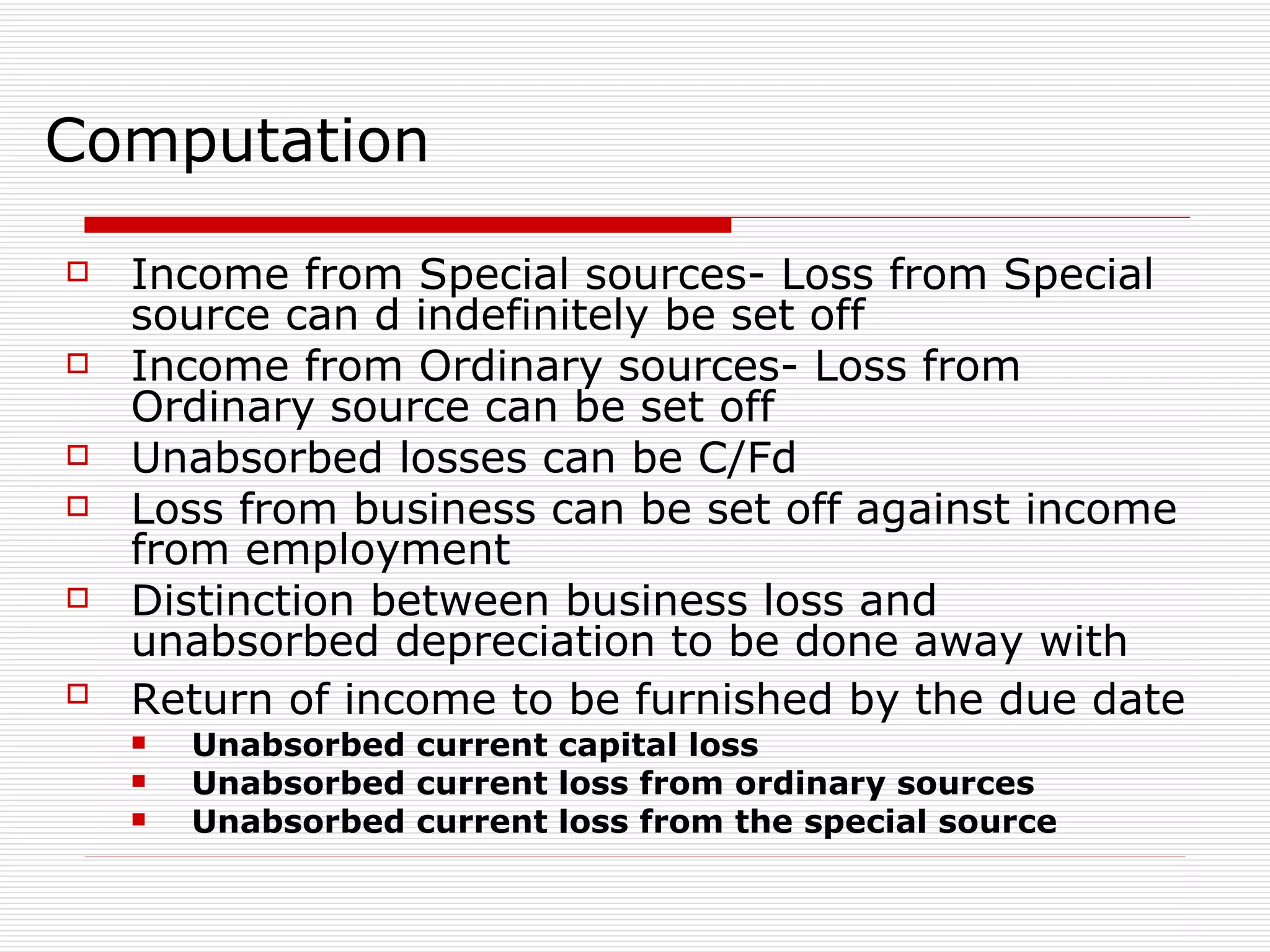 Computation Income from Special sources- Loss from Special source can d indefinitely be set off Income from Ordinary sources- Loss from Ordinary source can be set off Unabsorbed losses can be C/Fd Loss from business can be set off against income from employment Distinction between business loss and unabsorbed depreciation to be done away with  Return of income to be furnished by the due date   Unabsorbed current capital loss  Unabsorbed current loss from ordinary sources Unabsorbed current loss from the special source 