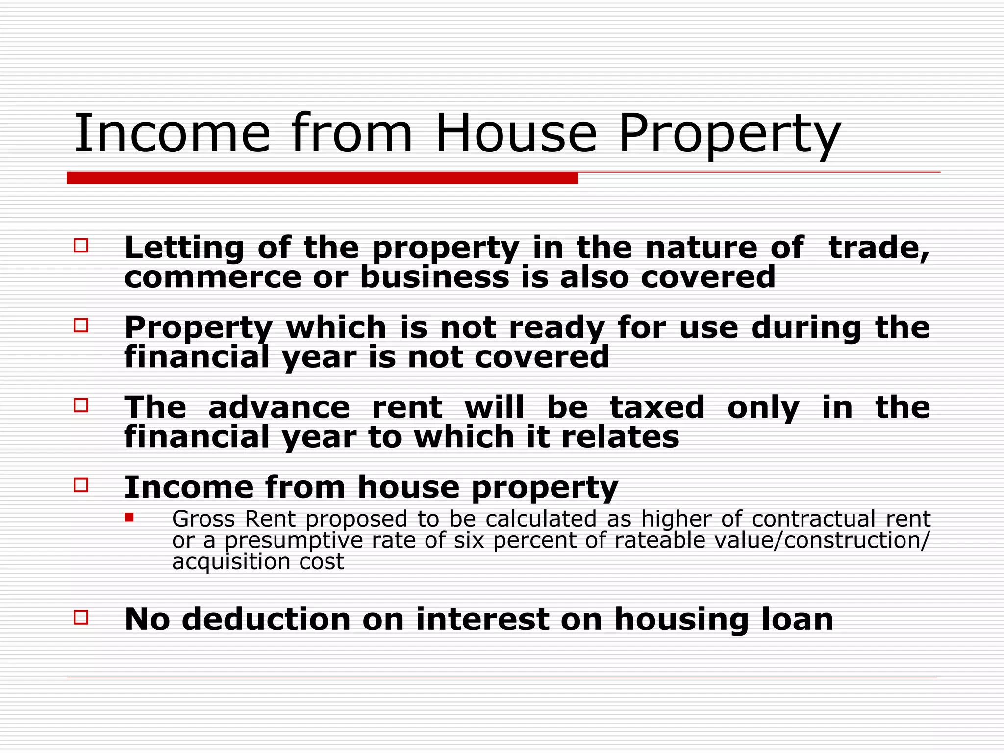 Income from House Property Letting of the property in the nature of  trade, commerce or business is also covered Property which is not ready for use during the financial year is not covered The advance rent will be taxed only in the financial year to which it relates Income from house property Gross Rent proposed to be calculated as higher of contractual rent or a presumptive rate of six percent of rateable value/construction/acquisition cost  No deduction on interest on housing loan   