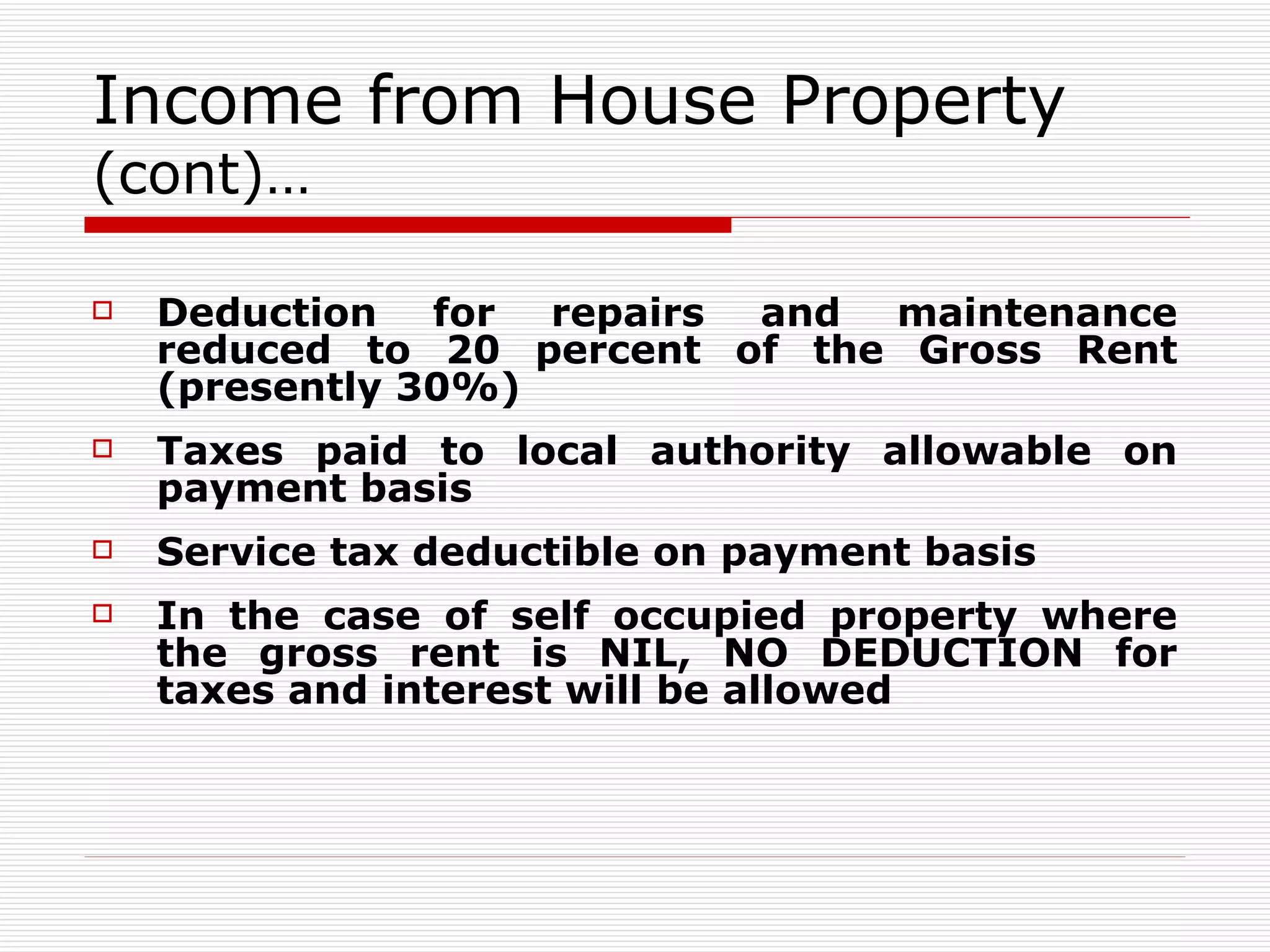 Income from House Property  (cont)… Deduction for repairs and maintenance reduced to 20 percent of the Gross Rent (presently 30%) Taxes paid to local authority allowable on payment basis  Service tax deductible on payment basis In the case of self occupied property where the gross rent is NIL, NO DEDUCTION for taxes and interest will be allowed 
