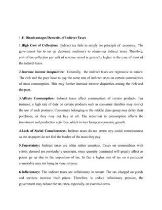 1.11 Disadvantages/Demerits of Indirect Taxes
1.High Cost of Collection: Indirect tax fails to satisfy the principle of economy. The
government has to set up elaborate machinery to administer indirect taxes. Therefore,
cost of tax collection per unit of revenue raised is generally higher in the case of most of
the indirect taxes.
2.Increase income inequalities: Generally, the indirect taxes are regressive in nature.
The rich and the poor have to pay the same rate of indirect taxes on certain commodities
of mass consumption. This may further increase income disparities among the rich and
the poor.
3.Affects Consumption: Indirect taxes affect consumption of certain products. For
instance, a high rate of duty on certain products such as consumer durables may restrict
the use of such products. Consumers belonging to the middle class group may delay their
purchases, or they may not buy at all. The reduction in consumption affects the
investment and production activities, which in turn hampers economic growth.
4.Lack of Social Consciousness: Indirect taxes do not create any social consciousness
as the taxpayers do not feel the burden of the taxes they pay.
5.Uncertainty: Indirect taxes are often rather uncertain. Taxes on commodities with
elastic demand are particularly uncertain, since quantity demanded will greatly affect as
prices go up due to the imposition of tax. In fact a higher rate of tax on a particular
commodity may not bring in more revenue.
6.Inflationary: The indirect taxes are inflationary in nature. The tax charged on goods
and services increase their prices. Therefore, to reduce inflationary pressure, the
government may reduce the tax rates, especially, on essential items.
 