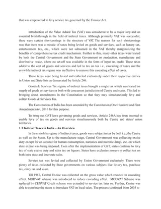 that was empowered to levy service tax governed by the Finance Act.
Introduction of the Value Added Tax (VAT) was considered to be a major step and an
essential breakthrough in the field of indirect taxes. Although primarily VAT was successful,
there were certain shortcomings in the structure of V
AT. The reasons for such shortcomings
was that there was a mosaic of taxes being levied on goods and services, such as luxury tax,
entertainment tax, etc., which were not subsumed in the VAT thereby marginalizing the
benefits of comprehensive tax credit mechanism. Further to this, many other taxes were levied
by both the Central Government and the State Government on production, manufacture and
distributive trade, where no set-off was available in the form of input tax credit. These taxes
added to the cost of goods and services and led to tax on tax i.e., cascading of taxes and the
erstwhile indirect tax regime was ineffective to remove this cascading effect of taxes.
These taxes were being levied and collected exclusively under their respective entries
in Union and State lists as demarcated by Article 246.
Goods & Services Tax regime of indirect taxes brought a single tax which was levied on
supply of goods or services or both with concurrent jurisdiction of Centre and states. This led to
bringing about amendments in the Constitution so that they may simultaneously levy and
collect Goods & Services Tax.
The Constitution of India has been amended by the Constitution (One Hundred and First
Amendment)Act, 2016 for this purpose.
To bring out GST laws governing goods and services, Article 246A has been inserted to
enable levy of tax on goods and services simultaneously both by Centre and states/ union
territories.
1.3 Indirect Taxes in India – An Overview
In the erstwhile regime of indirect taxes, goods were subject to tax by both i.e., the Centre
as well as the States. Up to the manufacture stage, Central Government was collecting excise
duty except for on alcohol for human consumption, narcotics and narcotic drugs, etc. on which
state excise was being imposed. Even after the implementation of GST, states continue to levy
tax of state excise duty and sales tax on liquors. States have exclusive powers to collect tax on
both intra state and interstate sales.
Service tax was levied and collected by Union Government exclusively. There were
plenty of taxes collected by State governments on various subjects like luxury tax, purchase
tax, entry tax and so on.
Till 1987, Central Excise was collected on the gross value which resulted in cascading
effect. MODVAT scheme was introduced to reduce cascading effect. MODVAT Scheme was
replaced by CENVAT Credit scheme was extended to service tax later on. Further, Centre was
able to convince the states to introduce VAT on local sales. The process continued from 2003 to
 