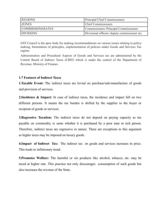 GST Council is the apex body for making recommendations on various issues relating to policy
making, formulation of principles, implementation of policies under Goods and Services Tax
regime.
Administration and Procedural Aspects of Goods and Services tax are administered by the
Central Board of Indirect Taxes (CBIT) which is under the control of the Department of
Revenue, Ministry of Finance.
1.7 Features of Indirect Taxes
1.Taxable Event: The indirect taxes are levied on purchase/sale/manufacture of goods
and provision of services.
2.Incidence & Impact: In case of indirect taxes, the incidence and impact fall on two
different persons. It means the tax burden is shifted by the supplier to the buyer or
recipient of goods or services.
3.Regressive Taxation: The indirect taxes do not depend on paying capacity as tax
payable on commodity is same whether it is purchased by a poor man or rich person.
Therefore, indirect taxes are regressive in nature. There are exceptions to this argument
as higher taxes may be imposed on luxury goods.
4.Impact of Indirect Tax: The indirect tax on goods and services increases its price.
This leads to inflationary trend.
5.Promotes Welfare: The harmful or sin products like alcohol, tobacco, etc. may be
taxed at higher rate. This practice not only discourages consumption of such goods but
also increases the revenue of the State.
REGIONS Principal Chief Commissioners
ZONES Chief Commissioners
COMMISSIONERATES Commissioners/ Principal Commissioners
DIVISIONS Divisional officers/ deputy commissioner etc.
 