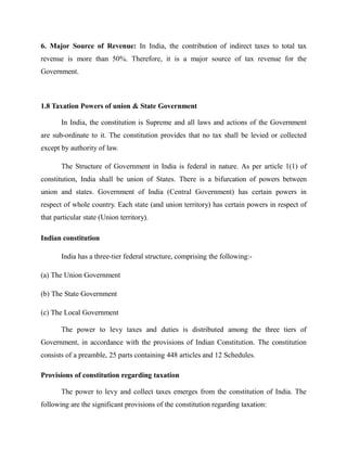 6. Major Source of Revenue: In India, the contribution of indirect taxes to total tax
revenue is more than 50%. Therefore, it is a major source of tax revenue for the
Government.
1.8 Taxation Powers of union & State Government
In India, the constitution is Supreme and all laws and actions of the Government
are sub-ordinate to it. The constitution provides that no tax shall be levied or collected
except by authority of law.
The Structure of Government in India is federal in nature. As per article 1(1) of
constitution, India shall be union of States. There is a bifurcation of powers between
union and states. Government of India (Central Government) has certain powers in
respect of whole country. Each state (and union territory) has certain powers in respect of
that particular state (Union territory).
Indian constitution
India has a three-tier federal structure, comprising the following:-
(a) The Union Government
(b) The State Government
(c) The Local Government
The power to levy taxes and duties is distributed among the three tiers of
Government, in accordance with the provisions of Indian Constitution. The constitution
consists of a preamble, 25 parts containing 448 articles and 12 Schedules.
Provisions of constitution regarding taxation
The power to levy and collect taxes emerges from the constitution of India. The
following are the significant provisions of the constitution regarding taxation:
 