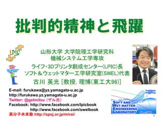 批判的精神と飛躍
山形大学 大学院理工学研究科
機械システム工学専攻
ライフ・3Dプリンタ創成センター(LPIC)長
ソフト＆ウェットマター工学研究室(SWEL)代表
古川 英光 [教授, 理博(東工大96)]
1
1
E-mail: furukawa@yz.yamagata-u.ac.jp
http://furukawa.yz.yamagata-u.ac.jp
Twitter: @gelmitsu （ゲル光）
Facebook: http://www.facebook.com/lpicbook
http://www.facebook.com/swelbook
高分子未来塾 http://spsj.or.jp/mirai/
2016年12⽉9⽇
 