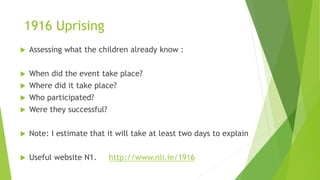 1916 Uprising
 Assessing what the children already know :
 When did the event take place?
 Where did it take place?
 Who participated?
 Were they successful?
 Note: I estimate that it will take at least two days to explain
 Useful website N1. http://www.nli.ie/1916
 