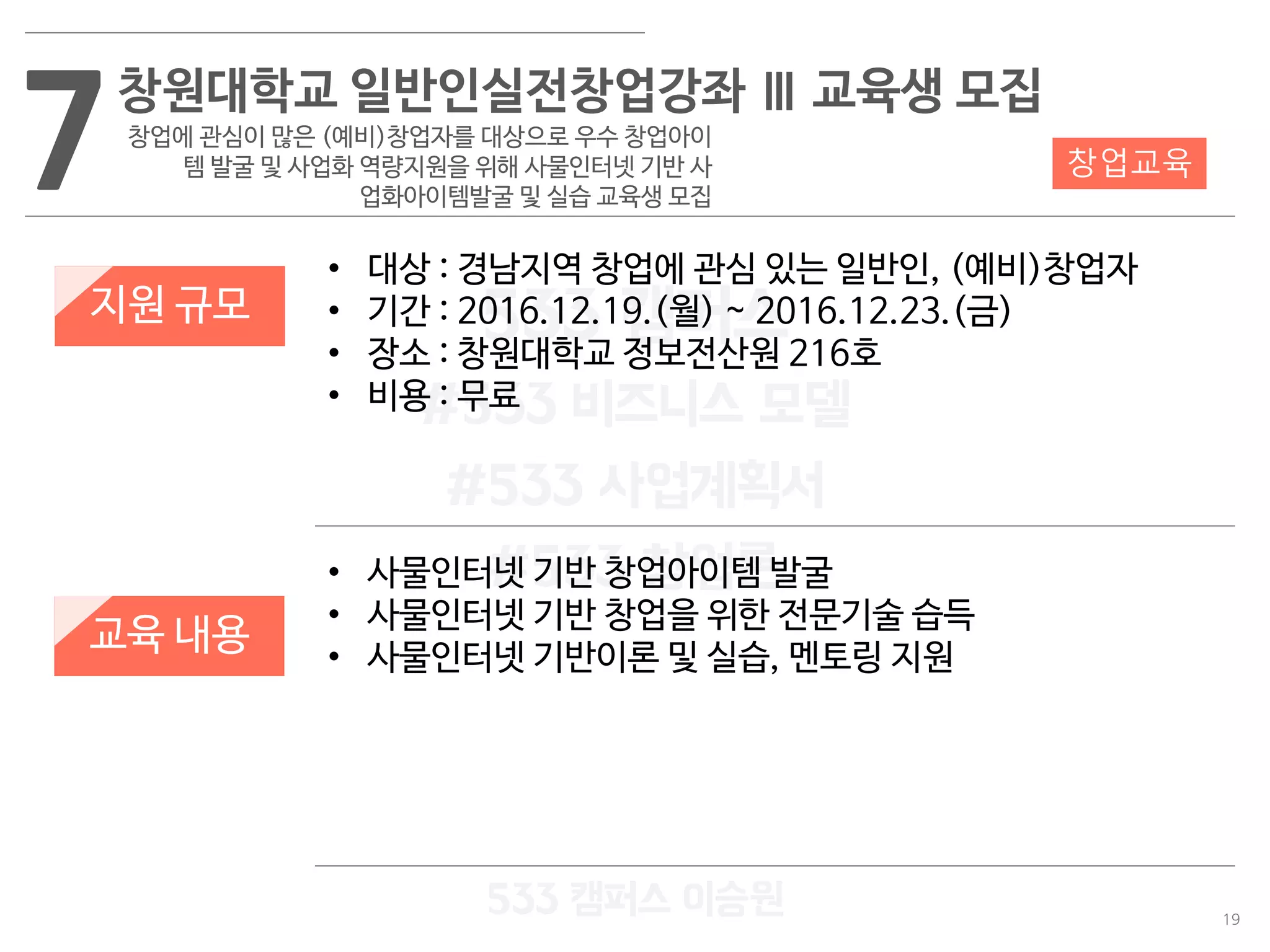 19
533 캠퍼스
#533 비즈니스 모델
#533 사업계획서
#533 창업론
533 캠퍼스 이승원
7창원대학교 일반인실전창업강좌 Ⅲ 교육생 모집
창업에 관심이 많은 (예비)창업자를 대상으로 우수 창업아이
템 발굴 및 사업화 역량지원을 위해 사물인터넷 기반 사
업화아이템발굴 및 실습 교육생 모집
지원 규모
교육 내용
• 대상 : 경남지역 창업에 관심 있는 일반인, (예비)창업자
• 기간 : 2016.12.19.(월) ~ 2016.12.23.(금)
• 장소 : 창원대학교 정보전산원 216호
• 비용 : 무료
• 사물인터넷 기반 창업아이템 발굴
• 사물인터넷 기반 창업을 위한 전문기술 습득
• 사물인터넷 기반이론 및 실습, 멘토링 지원
창업교육
 