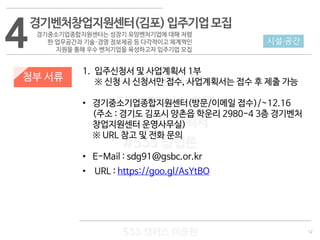 12
533 캠퍼스
#533 비즈니스 모델
#533 사업계획서
#533 창업론
533 캠퍼스 이승원
첨부 서류
1. 입주신청서 및 사업계획서 1부
※ 신청 시 신청서만 접수, 사업계획서는 접수 후 제출 가능
• 경기중소기업종합지원센터(방문/이메일 접수)/~12.16
(주소 : 경기도 김포시 양촌읍 학운리 2980-4 3층 경기벤처
창업지원센터 운영사무실)
※ URL 참고 및 전화 문의
• E-Mail : sdg91@gsbc.or.kr
• URL : https://goo.gl/AsYtBO
4 시설·공간
경기벤처창업지원센터(김포)입주기업모집
경기중소기업종합지원센터는 성장기 유망벤처기업에 대해 저렴
한 업무공간과 기술·경영 정보제공 등 다각적이고 체계쩍인
지원을 통해 우수 벤처기업을 육성하고자 입주기업 모집
 