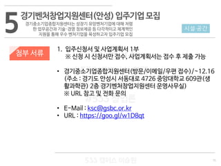 15
533 캠퍼스
#533 비즈니스 모델
#533 사업계획서
#533 창업론
533 캠퍼스 이승원
첨부 서류
1. 입주신청서 및 사업계획서 1부
※ 신청 시 신청서만 접수, 사업계획서는 접수 후 제출 가능
• 경기중소기업종합지원센터(방문/이메일/우편 접수)/~12.16
(주소 : 경기도 안성시 서동대로 4726 중앙대학교 609관(생
활과학관) 2층 경기벤처창업지원센터 운영사무실)
※ URL 참고 및 전화 문의
• E-Mail : ksc@gsbc.or.kr
• URL : https://goo.gl/w1D8qt
5 시설·공간
경기벤처창업지원센터(안성)입주기업모집
경기중소기업종합지원센터는 성장기 유망벤처기업에 대해 저렴
한 업무공간과 기술·경영 정보제공 등 다각적이고 체계쩍인
지원을 통해 우수 벤처기업을 육성하고자 입주기업 모집
 