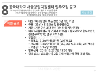 21
533 캠퍼스
#533 비즈니스 모델
#533 사업계획서
#533 창업론
533 캠퍼스 이승원
8동국대학교 서울창업지원센터 입주모집 공고
2010년부터 7년 연속 최우수 창업보육기관으로 지정받은 동국
대학교 서울창업지원센터에서 동국 블루칩으로써 성장과
발전을 함께 도모할 (예비)창업기업 모집
지원 규모
• 대상 : 예비창업자 또는 창업 3년 미만 기업
• 규모 : 33㎡ - 115.5㎡ 및 연구공용실
• 기간 : 기본 2년, 최대 5년 (1년 단위 계약 갱신)
• 위치 : 서울특별시 중구 퇴계로 36길 2 동국대학교 충무로관 신
관(충무로역 3번 출구 도보 1분)
• 부담금
- 임대료 : 3.3㎡당 월 5만원 (VAT 별도)
- 관리비 : 3.3㎡당 월 1만원 (공공요금 모두 포함, VAT 별도)
- 보증금 : 3.3㎡당 30만원
• 발표심사 : 2016.12.27(화) 13:30 예정
• 결과 발표 : 발표심사 후 2일 이내 선정자에 한해 개별 통보
시설·공간
 