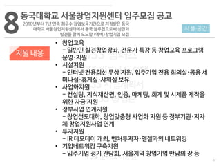 22
533 캠퍼스
#533 비즈니스 모델
#533 사업계획서
#533 창업론
533 캠퍼스 이승원
8동국대학교 서울창업지원센터 입주모집 공고
2010년부터 7년 연속 최우수 창업보육기관으로 지정받은 동국
대학교 서울창업지원센터에서 동국 블루칩으로써 성장과
발전을 함께 도모할 (예비)창업기업 모집
지원 내용
• 창업교육
- 일반인 실전창업강좌, 전문가 특강 등 창업교육 프로그램
운영·지원
• 시설지원
- 인터넷 전용회선 무상 지원, 입주기업 전용 회의실·공용 세
미나실·휴게실·샤워실 보유
• 사업화지원
- 컨설팅, 지식재산권, 인증, 마케팅, 회계 및 시제품 제작을
위한 자금 지원
• 정부사업 연계지원
- 창업선도대학, 창업맞춤형 사업화 지원 등 정부기관·지자
체 창업지원사업 연계
• 투자지원
- IR 데모데이 개최, 벤처투자자·엔젤과의 네트워킹
• 기업네트워킹 구축지원
- 입주기업 정기 간담회, 서울지역 창업기업 만남의 장 등
시설·공간
 